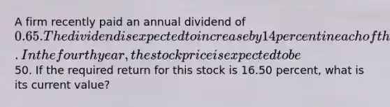 A firm recently paid an annual dividend of 0.65. The dividend is expected to increase by 14 percent in each of the next four years. In the fourth year, the stock price is expected to be50. If the required return for this stock is 16.50 percent, what is its current value?