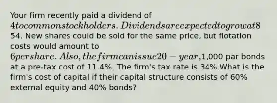 Your firm recently paid a dividend of 4 to common stockholders. Dividends are expected to grow at 8% per year for the foreseeable future. The current stock price is54. New shares could be sold for the same price, but flotation costs would amount to 6 per share.Also, the firm can issue 20-year,1,000 par bonds at a pre-tax cost of 11.4%. The firm's tax rate is 34%.What is the firm's cost of capital if their capital structure consists of 60% external equity and 40% bonds?