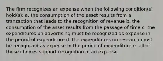 The firm recognizes an expense when the following condition(s) hold(s): a. the consumption of the asset results from a transaction that leads to the recognition of revenue b. the consumption of the asset results from the passage of time c. the expenditures on advertising must be recognized as expense in the period of expenditure d. the expenditures on research must be recognized as expense in the period of expenditure e. all of these choices support recognition of an expense