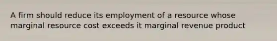 A firm should reduce its employment of a resource whose marginal resource cost exceeds it marginal revenue product