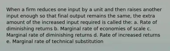 When a firm reduces one input by a unit and then raises another input enough so that final output remains the same, the extra amount of the increased input required is called the: a. Rate of diminishing returns b. Marginal rate of economies of scale c. Marginal rate of diminishing returns d. Rate of increased returns e. Marginal rate of technical substitution