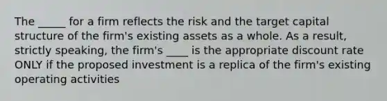 The _____ for a firm reflects the risk and the target capital structure of the firm's existing assets as a whole. As a result, strictly speaking, the firm's ____ is the appropriate discount rate ONLY if the proposed investment is a replica of the firm's existing operating activities