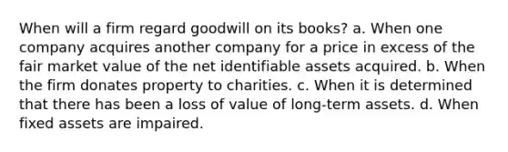 When will a firm regard goodwill on its books? a. When one company acquires another company for a price in excess of the fair market value of the net identifiable assets acquired. b. When the firm donates property to charities. c. When it is determined that there has been a loss of value of long-term assets. d. When fixed assets are impaired.