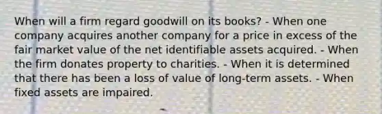 When will a firm regard goodwill on its books? - When one company acquires another company for a price in excess of the fair market value of the net identifiable assets acquired. - When the firm donates property to charities. - When it is determined that there has been a loss of value of long-term assets. - When fixed assets are impaired.