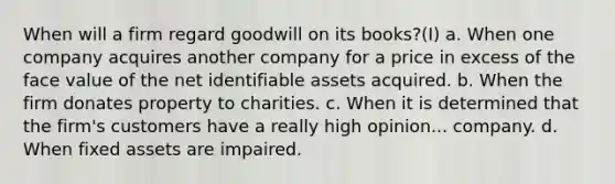 When will a firm regard goodwill on its books?(I) a. When one company acquires another company for a price in excess of the face value of the net identifiable assets acquired. b. When the firm donates property to charities. c. When it is determined that the firm's customers have a really high opinion... company. d. When fixed assets are impaired.