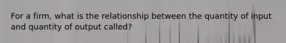 For a firm, what is the relationship between the quantity of input and quantity of output called?