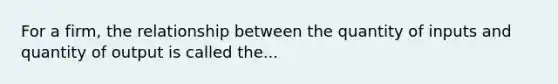 For a firm, the relationship between the quantity of inputs and quantity of output is called the...