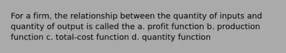 For a firm, the relationship between the quantity of inputs and quantity of output is called the a. profit function b. production function c. total-cost function d. quantity function