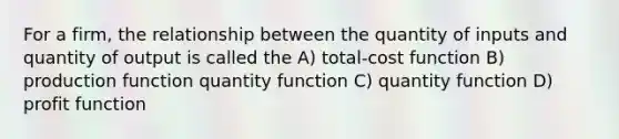 For a firm, the relationship between the quantity of inputs and quantity of output is called the A) total-cost function B) production function quantity function C) quantity function D) profit function