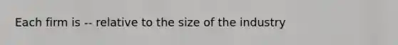 Each firm is -- relative to the size of the industry