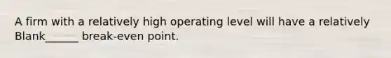 A firm with a relatively high operating level will have a relatively Blank______ break-even point.