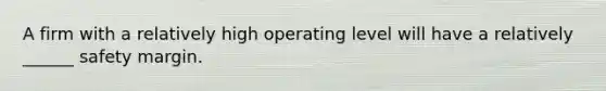 A firm with a relatively high operating level will have a relatively ______ safety margin.