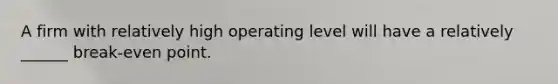 A firm with relatively high operating level will have a relatively ______ break-even point.