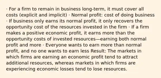 · For a firm to remain in business long-term, it must cover all costs (explicit and implicit) · Normal profit: cost of doing business · If business only earns its normal profit, it only recovers the opportunity cost of the resources invested in the firm · If a firm makes a positive economic profit, it earns more than the opportunity costs of invested resources—earning both normal profit and more · Everyone wants to earn more than normal profit, and no one wants to earn less Result: The markets in which firms are earning an economic profit tend to attract additional resources, whereas markets in which firms are experiencing economic losses tend to lose resources.