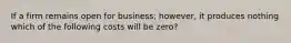 If a firm remains open for business; however, it produces nothing which of the following costs will be zero?