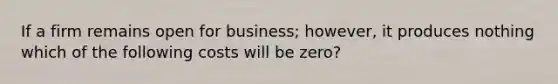 If a firm remains open for business; however, it produces nothing which of the following costs will be zero?