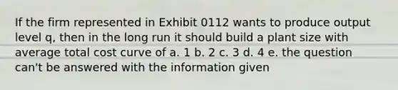 If the firm represented in Exhibit 0112 wants to produce output level q, then in the long run it should build a plant size with average total cost curve of a. 1 b. 2 c. 3 d. 4 e. the question can't be answered with the information given