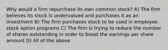 Why would a firm repurchase its own common stock? A) The firm believes its stock is undervalued and purchases it as an investment B) The firm purchases stock to be used in employee stock option programs C) The firm is trying to reduce the number of shares outstanding in order to boost the earnings per share amount D) All of the above