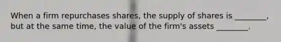 When a firm repurchases​ shares, the supply of shares is​ ________, but at the same​ time, the value of the​ firm's assets​ ________.