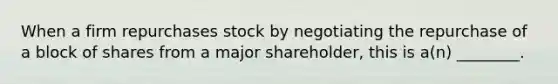 When a firm repurchases stock by negotiating the repurchase of a block of shares from a major shareholder, this is a(n) ________.