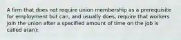 A firm that does not require union membership as a prerequisite for employment but can, and usually does, require that workers join the union after a specified amount of time on the job is called a(an):