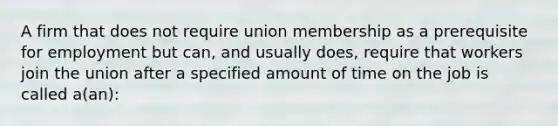 A firm that does not require union membership as a prerequisite for employment but can, and usually does, require that workers join the union after a specified amount of time on the job is called a(an):