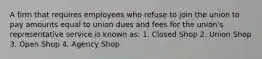 A firm that requires employees who refuse to join the union to pay amounts equal to union dues and fees for the union's representative service is known as: 1. Closed Shop 2. Union Shop 3. Open Shop 4. Agency Shop