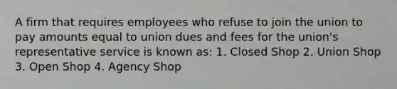 A firm that requires employees who refuse to join the union to pay amounts equal to union dues and fees for the union's representative service is known as: 1. Closed Shop 2. Union Shop 3. Open Shop 4. Agency Shop