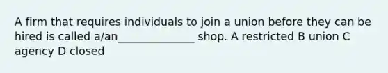 A firm that requires individuals to join a union before they can be hired is called a/an______________ shop. A restricted B union C agency D closed