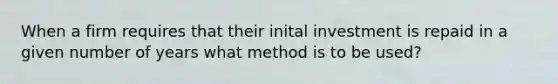 When a firm requires that their inital investment is repaid in a given number of years what method is to be used?