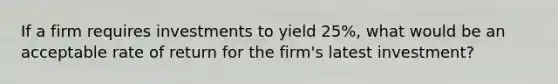 If a firm requires investments to yield 25%, what would be an acceptable rate of return for the firm's latest investment?