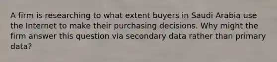 A firm is researching to what extent buyers in Saudi Arabia use the Internet to make their purchasing decisions. Why might the firm answer this question via secondary data rather than primary data?