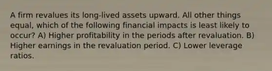 A firm revalues its long-lived assets upward. All other things equal, which of the following financial impacts is least likely to occur? A) Higher profitability in the periods after revaluation. B) Higher earnings in the revaluation period. C) Lower leverage ratios.