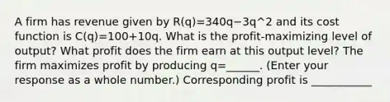 A firm has revenue given by ​R(q)=340q−3q^2 and its cost function is ​C(q)=100+10q. What is the​ profit-maximizing level of​ output? What profit does the firm earn at this output​ level? The firm maximizes profit by producing q=______. ​(Enter your response as a whole​ number.) Corresponding profit is ___________