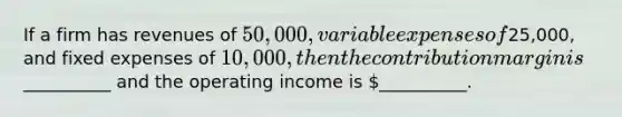 If a firm has revenues of 50,000, variable expenses of25,000, and fixed expenses of 10,000, then the contribution margin is__________ and the operating income is __________.