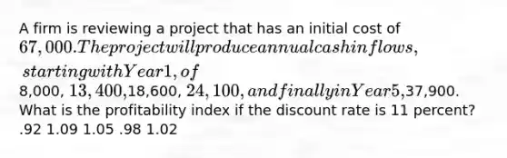 A firm is reviewing a project that has an initial cost of 67,000. The project will produce annual cash inflows, starting with Year 1, of8,000, 13,400,18,600, 24,100, and finally in Year 5,37,900. What is the profitability index if the discount rate is 11 percent? .92 1.09 1.05 .98 1.02