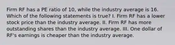 Firm RF has a PE ratio of 10, while the industry average is 16. Which of the following statements is true? I. Firm RF has a lower stock price than the industry average. II. Firm RF has more outstanding shares than the industry average. III. One dollar of RF's earnings is cheaper than the industry average.