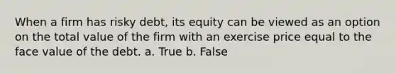 When a firm has risky debt, its equity can be viewed as an option on the total value of the firm with an exercise price equal to the face value of the debt. a. True b. False