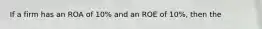 If a firm has an ROA of 10% and an ROE of 10%, then the