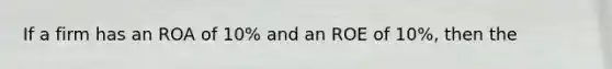 If a firm has an ROA of 10% and an ROE of 10%, then the