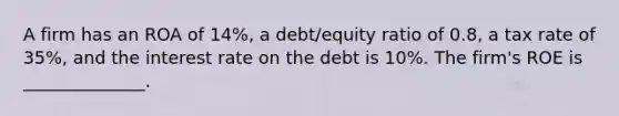 A firm has an ROA of 14%, a debt/equity ratio of 0.8, a tax rate of 35%, and the interest rate on the debt is 10%. The firm's ROE is ______________.