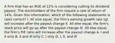 A firm that has an ROE of 12% is considering cutting its dividend payout. The stockholders of the firm require a rate of return of 14%. Given this information, which of the following statements is (are) correct? I. All else equal, the firm's earning growth rate (g) will increase after the payout change II. All else equal, the firm's stock price will go up after the payout change III. All else equal, the firm's P/E ratio will increase after the payout change A. I and II only B. II and III only C. I only D. I, II, and III