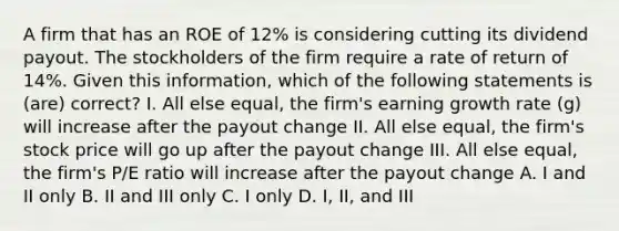 A firm that has an ROE of 12% is considering cutting its dividend payout. The stockholders of the firm require a rate of return of 14%. Given this information, which of the following statements is (are) correct? I. All else equal, the firm's earning growth rate (g) will increase after the payout change II. All else equal, the firm's stock price will go up after the payout change III. All else equal, the firm's P/E ratio will increase after the payout change A. I and II only B. II and III only C. I only D. I, II, and III