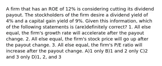 A firm that has an ROE of 12% is considering cutting its dividend payout. The stockholders of the firm desire a dividend yield of 4% and a capital gain yield of 9%. Given this information, which of the following statements is (are)definitely correct? 1. All else equal, the firm's growth rate will accelerate after the payout change. 2. All else equal, the firm's stock price will go up after the payout change. 3. All else equal, the firm's P/E ratio will increase after the payout change. A)1 only B)1 and 2 only C)2 and 3 only D)1, 2, and 3