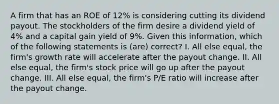 A firm that has an ROE of 12% is considering cutting its dividend payout. The stockholders of the firm desire a dividend yield of 4% and a capital gain yield of 9%. Given this information, which of the following statements is (are) correct? I. All else equal, the firm's growth rate will accelerate after the payout change. II. All else equal, the firm's stock price will go up after the payout change. III. All else equal, the firm's P/E ratio will increase after the payout change.