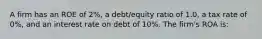 A firm has an ROE of 2%, a debt/equity ratio of 1.0, a tax rate of 0%, and an interest rate on debt of 10%. The firm's ROA is: