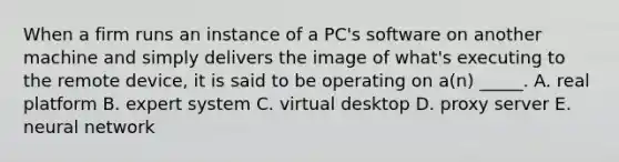 When a firm runs an instance of a PC's software on another machine and simply delivers the image of what's executing to the remote device, it is said to be operating on a(n) _____. A. real platform B. expert system C. virtual desktop D. proxy server E. neural network