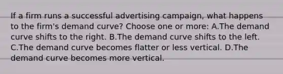 If a firm runs a successful advertising campaign, what happens to the firm's demand curve? Choose one or more: A.The demand curve shifts to the right. B.The demand curve shifts to the left. C.The demand curve becomes flatter or less vertical. D.The demand curve becomes more vertical.