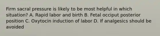 Firm sacral pressure is likely to be most helpful in which situation? A. Rapid labor and birth B. Fetal occiput posterior position C. Oxytocin induction of labor D. If analgesics should be avoided