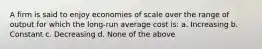 A firm is said to enjoy economies of scale over the range of output for which the long-run average cost is: a. Increasing b. Constant c. Decreasing d. None of the above